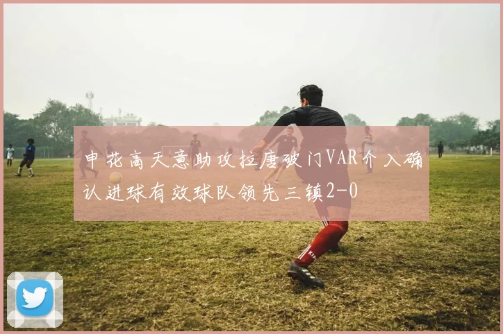 申花高天意助攻拉唐破门VAR介入确认进球有效球队领先三镇2-0
