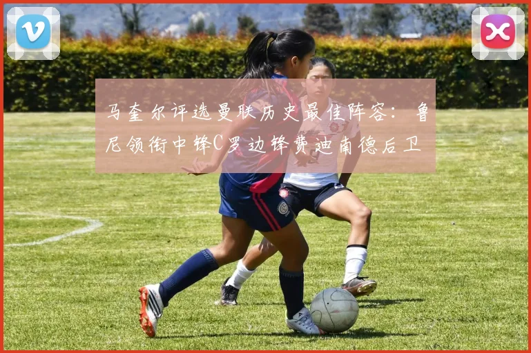 马奎尔评选曼联历史最佳阵容：鲁尼领衔中锋C罗边锋费迪南德后卫