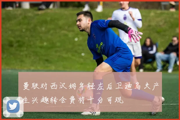 曼联对西汉姆年轻左后卫迪乌夫产生兴趣转会费将十分可观