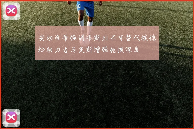 安切洛蒂强调韦斯利不可替代埃德松助力吉马良斯增强轮换深度