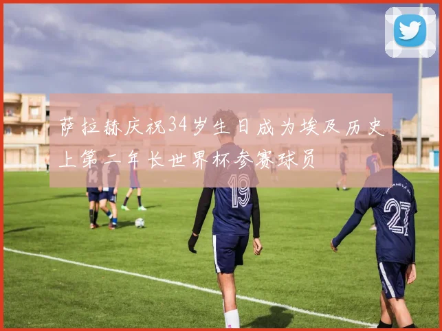 萨拉赫庆祝34岁生日成为埃及历史上第二年长世界杯参赛球员