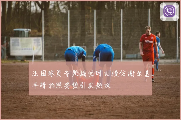 法国球员齐聚搞怪时刻模仿谢尔基半蹲拍照姿势引发热议