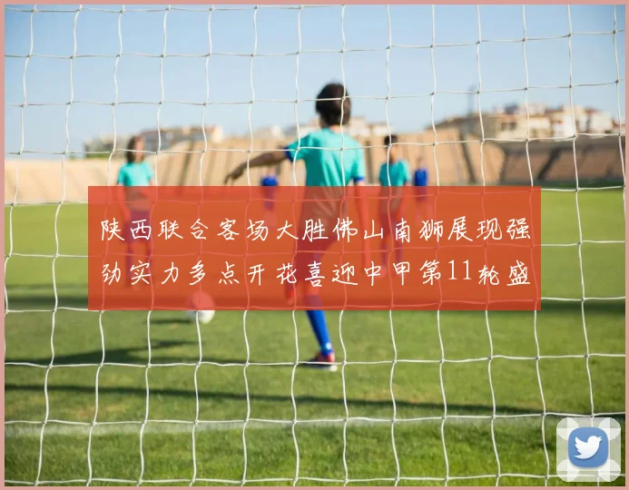 陕西联合客场大胜佛山南狮展现强劲实力多点开花喜迎中甲第11轮盛宴