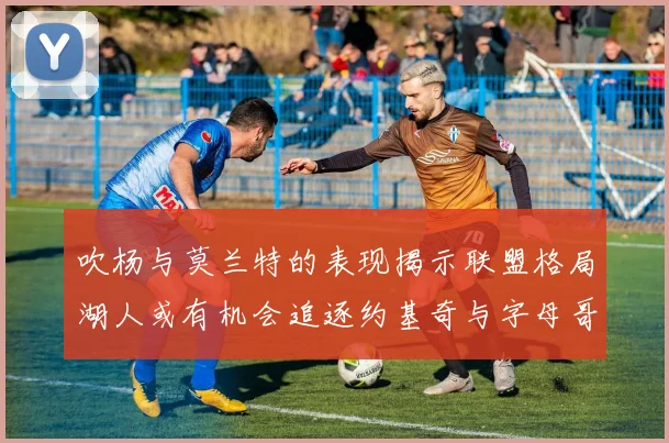 吹杨与莫兰特的表现揭示联盟格局湖人或有机会追逐约基奇与字母哥