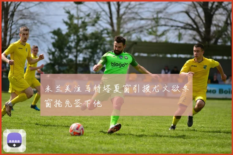 米兰关注马特塔夏窗引援尤文欲冬窗抢先签下他