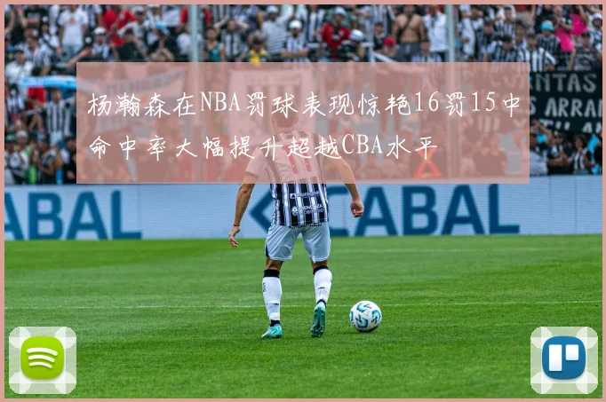 杨瀚森在NBA罚球表现惊艳16罚15中命中率大幅提升超越CBA水平
