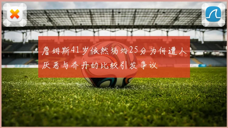 詹姆斯41岁依然场均25分为何遭人厌恶与乔丹的比较引发争议