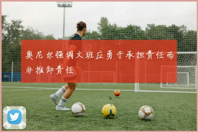 奥尼尔强调文班应勇于承担责任而非推卸责任