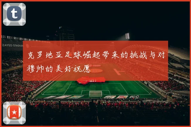 克罗地亚足球崛起带来的挑战与对穆帅的美好祝愿