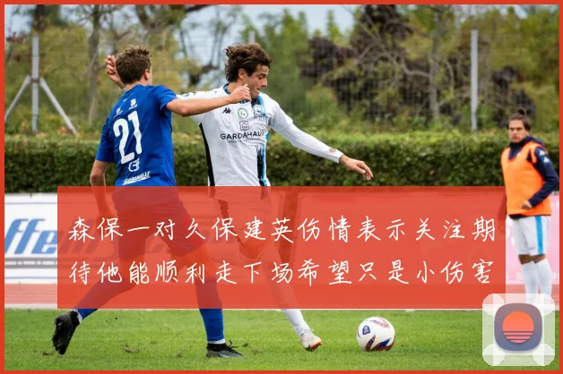 森保一对久保建英伤情表示关注期待他能顺利走下场希望只是小伤害