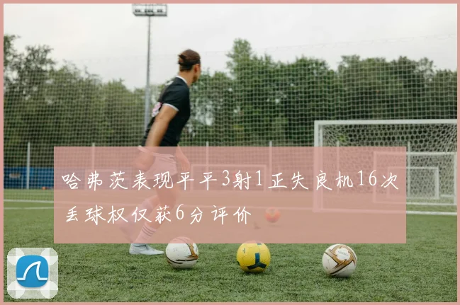 哈弗茨表现平平3射1正失良机16次丢球权仅获6分评价