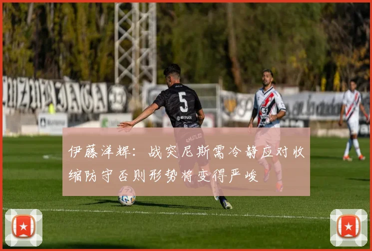 伊藤洋辉：战突尼斯需冷静应对收缩防守否则形势将变得严峻
