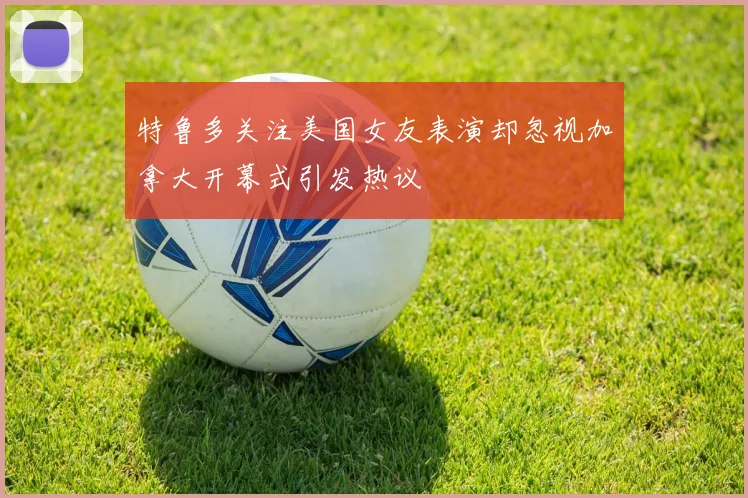 特鲁多关注美国女友表演却忽视加拿大开幕式引发热议