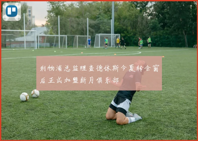利物浦总监理查德休斯今夏转会窗后正式加盟新月俱乐部