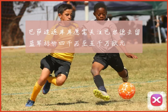 巴萨追逐库库愿需关注巴尔德去留蓝军标价四千万至五千万欧元