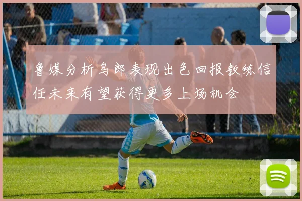 鲁媒分析乌郎表现出色回报教练信任未来有望获得更多上场机会