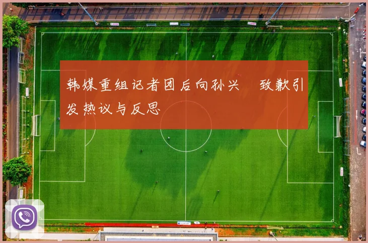 韩媒重组记者团后向孙兴慜致歉引发热议与反思