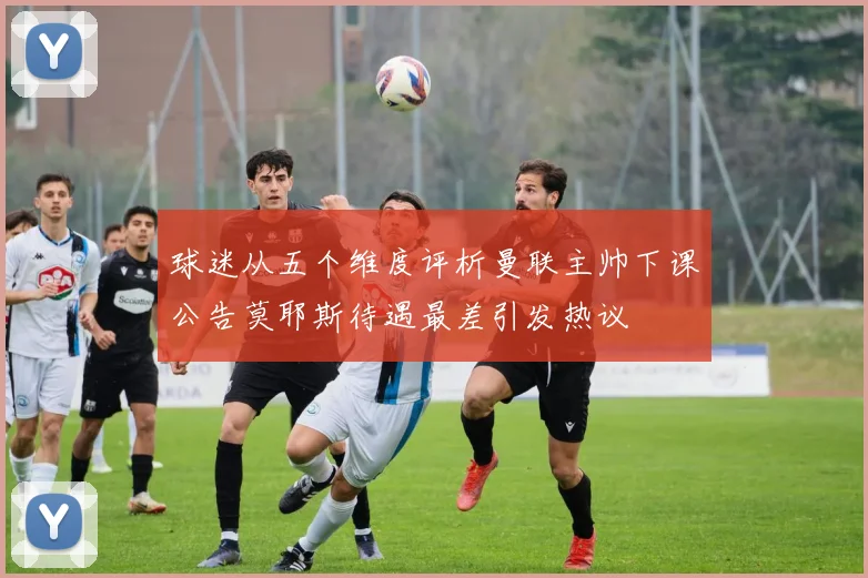 球迷从五个维度评析曼联主帅下课公告莫耶斯待遇最差引发热议