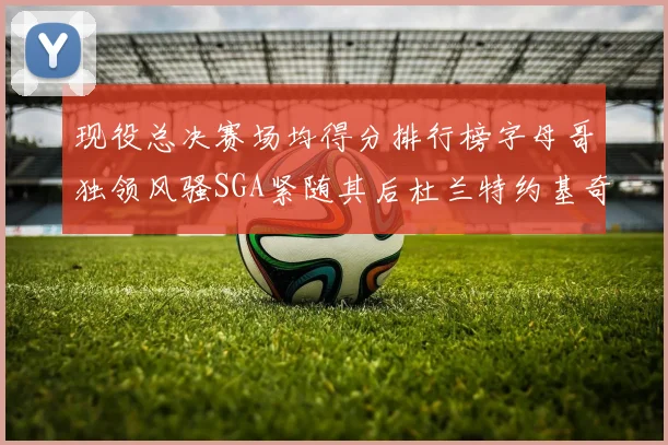 现役总决赛场均得分排行榜字母哥独领风骚SGA紧随其后杜兰特约基奇东契奇争夺第三