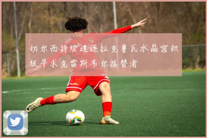 切尔西持续追逐拉克鲁瓦水晶宫积极寻求克雷斯韦尔接替者