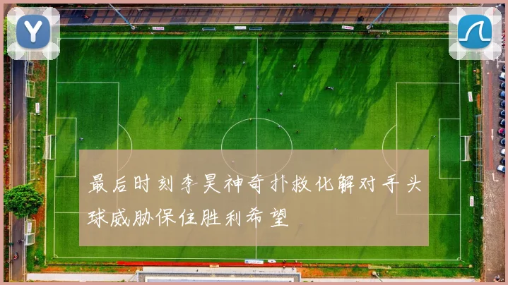 最后时刻李昊神奇扑救化解对手头球威胁保住胜利希望