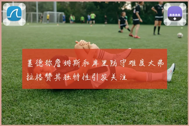 基德称詹姆斯和库里防守难度大弗拉格赞其独特性引发关注
